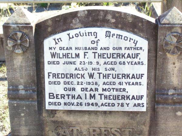 Wilhelm (Bill) F. THEUERKAUF, husband father,  | died 23 June 1939 aged 68 years;  | Frederick W. THEUERKAUF, son,  | died 22 Dec 1938 aged 41 years;  | Bertha I.M. THEUERKAUF, mother,  | died 26 Nov 1949 aged 78 years;  | Fernvale General Cemetery, Esk Shire  | 