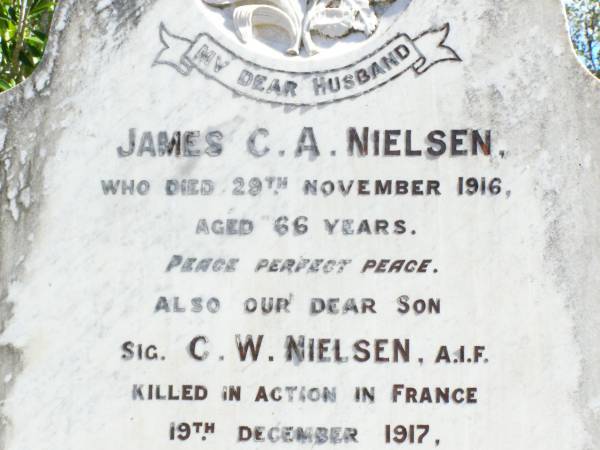 James C.A. NIELSEN, husband,  | died 29 Nov 1916 aged 66 years;  | C.W. NIELSEN, son,  | killed in action France 19 Dec 1917 aged 25 years;  | Sarah Jane, wife of James C.A. NIELSEN,  | died 19 Feb 1934 aged 73 years;  | May Josephine CARR (nee NIELSEN), daughter,  | born 25-8-1899 died 2-10-1982;  | Forest Hill Cemetery, Laidley Shire  | 