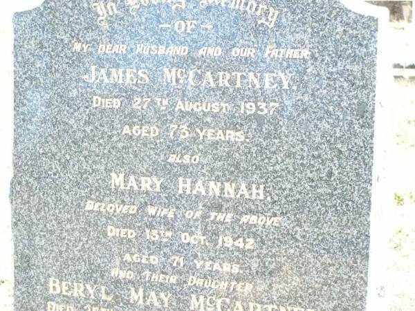 James MCCARTNEY, husband father,  | died 27 Aug 1937 aged 73 years;  | Mary Hannah, wife of James MCCARTNEY,  | died 13 Oct 1942 aged 71 years;  | Beryl May MCCARTNEY, daughter,  | died 25 Feb 1971 aged 56 years;  | May MCCARTNEY,  | died 17 Dec 1912 aged 17 years;  | Forest Hill Cemetery, Laidley Shire  | 