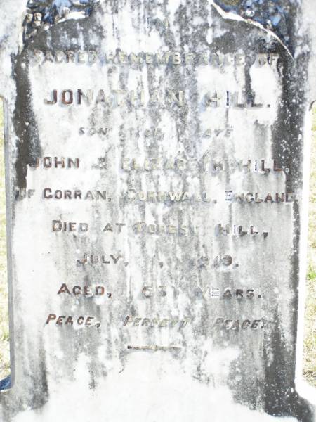 Jonathan HILL, son of late John & Elizabeth HILL,  | of Corran, Cornwall, England,  | died Forest Hill 1 July 1919 aged 63 years;  | Forest Hill Cemetery, Laidley Shire  | 
