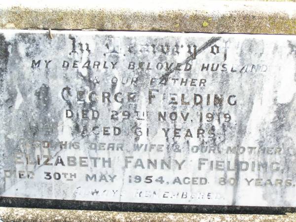 George FIELDING, husband father,  | died 29 Nov 1919 aged 61 years;  | Elizabeth Fanny FIELDING, wife mother,  | died 30 May 1943 aged 80 years;  | George Hammond FIELDING,  | son of R. & E. FIELDING,  | died 23 Sept 1938;  | Frances Ann FIELDING,  | daughter of F. & M. FIELDING,  | died 11 Nov 1944 aged 2 years;  | Forest Hill Cemetery, Laidley Shire  | 