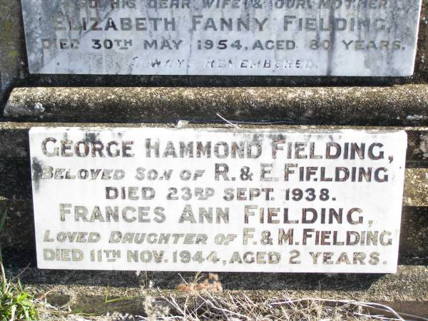 George FIELDING, husband father,  | died 29 Nov 1919 aged 61 years;  | Elizabeth Fanny FIELDING, wife mother,  | died 30 May 1943 aged 80 years;  | George Hammond FIELDING,  | son of R. & E. FIELDING,  | died 23 Sept 1938;  | Frances Ann FIELDING,  | daughter of F. & M. FIELDING,  | died 11 Nov 1944 aged 2 years;  | Forest Hill Cemetery, Laidley Shire  | 