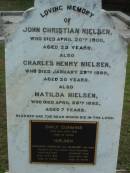 
John Christian NIELSEN
20 Apr 1900
aged 23

Charles Henry NIELSEN
29 Jan 1899
aged 20

Matilda NIELSEN
28 Apr 1882
aged 7

Emily Cummins NIELSEN
16 Jul 1923
aged 34

Johannes Christian and Margaret (his wife)
parents of the above four children

Johannes Christian NIELSEN
12 Apr 1930
aged 81

wife
Margaret NIELSEN
19 Jun 1931
aged 79

The Gap Uniting Church, Brisbane
