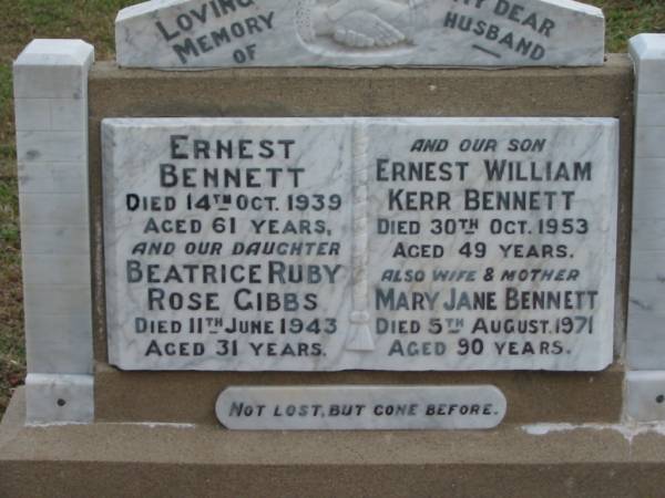Ernest BENNETT  | 14 Oct 1939  | aged 61  |   | daughter  | Beatrice Ruby Rose GIBBS  | 11 Jun 1943  | aged 31  |   | son  | Ernest William Kerr BENNETT  | 30 Oct 1953  | aged 49  |   | wife and mother  | Mary Jane BENNETT  | 5 Aug 1971  | aged 90  |   | The Gap Uniting Church, Brisbane  | 