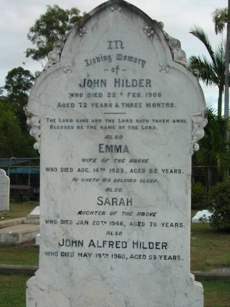 John HILDER  | 22 Feb 1906  | aged 72 yrs and 3 mths  |   | wife  | Emma  | 14 Aug 1923  | aged 82  |   | daughter  | Sarah  | 20 Jan 1946  | aged 78  |   | John Alfred HILDER  | 19 May 1960  | aged 53  |   | The Gap Uniting Church, Brisbane  | 