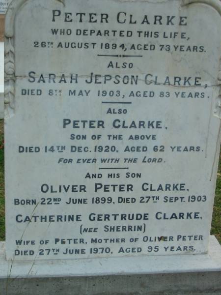 Peter CLARKE  | 26 Aug 1894  | aged 73  |   | Sarah Jepson CLARKE  | 8 May 1903  | aged 83  |   | son  | Peter CLARKE  | 14 Dec 1920  | aged 62  |   | his son  | Oliver Peter CLARKE  | B: 22 Jun 1899  | D: 27 Sep 1903  |   | Catherine Gertrude CLARKE (nee SHERRIN)  | wife of Peter  | mother of Oliver Peter  | 27 Jun 1970  | aged 95  |   | The Gap Uniting Church, Brisbane  | 