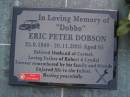 
Eric Peter DOBSON (Dobbo),
22-9-1940 - 20-11-2005 aged 65 years,
husband of Carmel,
father of Robert & Lyndal;
Gheerulla cemetery, Maroochy Shire
