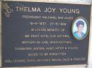 
Thelma Joy YOUNG (previously HALDANE, nee MILES),
10-6-1937 - 27-5-1999,
wife mother mother-in-law grandmother
daughter sister aunt niece cousin,
remembered Col, Leanne, Gary, Anthony,
Bevan, Dale & families;
Gheerulla cemetery, Maroochy Shire
