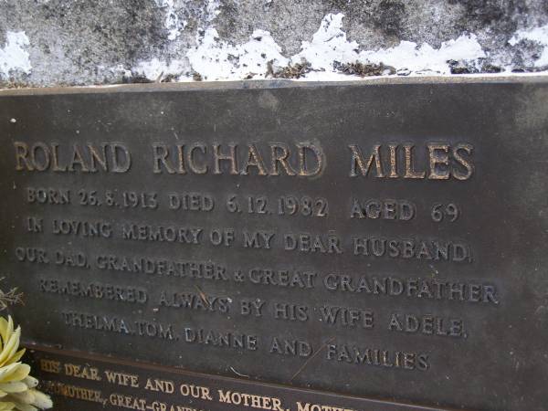 Roland Richard MILES,  | born 26-8-1913,  | died 6-12-1982 aged 69 years,  | husband dad grandfather great-grandfather,  | remembered wife Adele, Thelma, Tom, Dianne & families;  | Adele MILES,  | wife mother mother-in-law grandmother  | great-grandmother great-great-grandmother,  | born 2-12-1919 died 22-7-2005 aged 85 years;  | Gheerulla cemetery, Maroochy Shire  | 