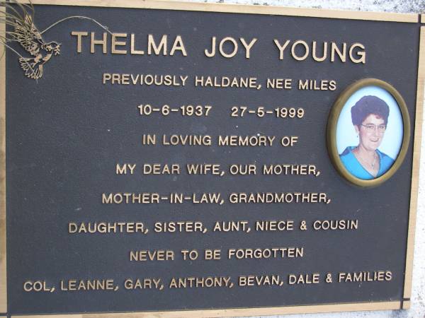 Thelma Joy YOUNG (previously HALDANE, nee MILES),  | 10-6-1937 - 27-5-1999,  | wife mother mother-in-law grandmother  | daughter sister aunt niece cousin,  | remembered Col, Leanne, Gary, Anthony,  | Bevan, Dale & families;  | Gheerulla cemetery, Maroochy Shire  | 
