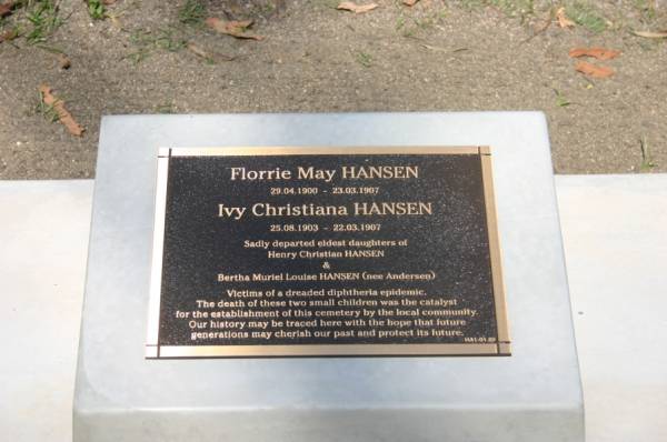 Florrie May HANSEN,  | 29-04-1900 - 23-03-1907;  | Ivy Christiana HANSEN,  | 25-08-1903 - 22-03-1907;  | eldest daughters of Henry Christian HANSEN  | & Bertha Muriel Louise HANSEN (nee ANDERSEN),  | died in diphtheria epidemic;  | Gheerulla cemetery, Maroochy Shire  | 