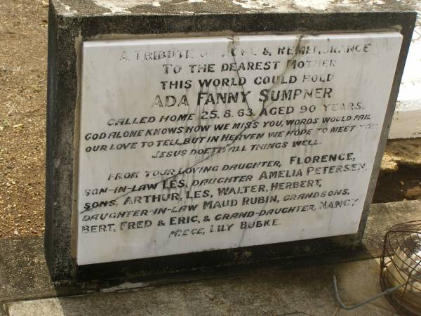 Ada Fanny SUMPNER  | d: 25 Aug 1963, aged 90  |   | dau: Florence, son-in-law LES, dau Amelia PETERSEN, sons Arthur, Les, Walter, Herbert, dau-in-law Maud Rubin, grandsons Bert, Fred, Eric, grand-daughter Nancy, Niece Lily Bubke  |   | ---  |   | Reuben Frederick SUMPNER  | b: 1 Oct 1915  | d: 8 Apr 2006  |   | Gin Gin Cemetery  |   | 