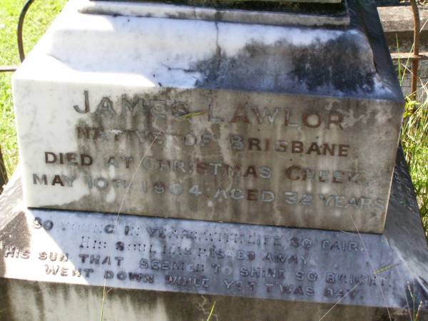 Elizabeth LAWLOR, wife mother,  | native of Queens County Ireland,  | 30 years resident of Christmas Creek,  | died Beaudesert 24 Dec 1902 aged 65 years;  | James LAWLOR,  | native of Brisbane,  | died Christmas Creek 10 May 1904 aged 32 years;  | Gleneagle Catholic cemetery, Beaudesert Shire  |   | 