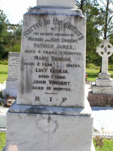 children of Michael & Kate ENRIGHT;  | Patrick James, aged 4 years 7 months;  | Mary Teresa, aged 2 years 10 months;  | Lucy Cecilia, aged 1 year;  | John Vincent, aged 10 months;  | Rev Thomas ENRIGHT,  | died 17 Dec 1919 aged 58 years;  | Rev James ENRIGHT,  | died 24 May 1921 aged 68 years;  | Kathleen, wife of Jack OXENHAM,  | daughter of Michael & Kate ENRIGHT,  | died 30 June 1925 aged 27 years;  | Gleneagle Catholic cemetery, Beaudesert Shire  | 