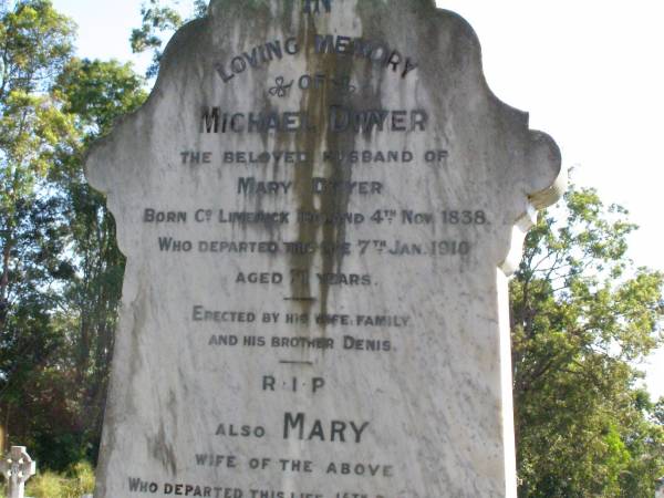 Michael DWYER,  | husband of Mary DWYER,  | born County Limerick Ireland 4 Nov 1838,  | died 7 Jan 1910 aged 71 years,  | erected by wife, family, brother Denis;  | Mary, wife,  | died 15 Dec 1919 aged 66 years;  | Denis, brother,  | died 30 May 1919 aged 84 years;  | Gleneagle Catholic cemetery, Beaudesert Shire  | 