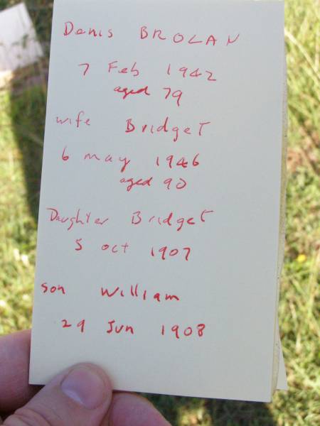 Denis BROLAN,  | died 7 Feb 1942 aged 79 years;  | Bridget, wife,  | died 6 May 1946 aged 90 years;  | Bridget, daughter,  | died 5 Oct 1907;  | William, son,  | died 29 June 1908;  | Gleneagle Catholic cemetery, Beaudesert Shire  | 