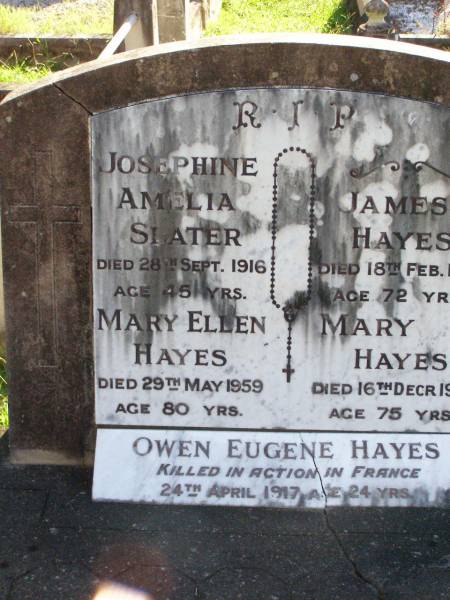 Josephine Amelia SLATER,  | died 28 Sept 1916 aged 45 years;  | Mary Ellen HAYES,  | died 29 May 1959 aged 80 years;  | James HAYES,  | died 18 Feb 1917 aged 72 years;  | Mary HAYES,  | died 16 Dec 1929 aged 75 years;  | Owen Eugene HAYES,  | killed in action France  | 24 April 1917 aged 24 years;  | Gleneagle Catholic cemetery, Beaudesert Shire  | 