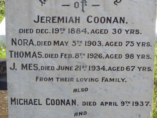 Jeremiah COONAN,  | died 19 Dec 1884 aged 30 years;  | Nora,  | died 5 May 1903 aged 75 years;  | Thomas,  | died 8 Feb 1926 aged 98 years;  | James,  | died 21 June 1934 aged 67 years;  | Michael COONAN,  | died 9 April 1937;  | Mary COONAN,  | died 14 May 1938;  | Cornelius COONAN,  | died 10 July 1940;  | Thomas COONAN,  | died 27 Feb 1949 aged 84 years;  | Gleneagle Catholic cemetery, Beaudesert Shire  | 