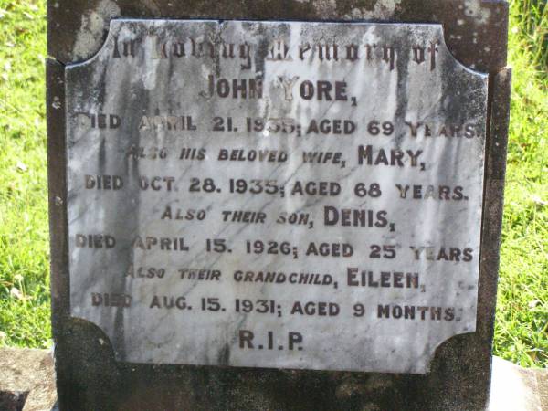 John YORE,  | died 21 April 1935 aged 69 years;  | Mary, wife,  | died 28 Oct 1935 aged 68 years;  | Denis, son,  | died 15 April 1926 aged 25 years;  | Eileen, grandchild,  | died 15 Aug 1931 aged 9 months;  | Gleneagle Catholic cemetery, Beaudesert Shire  | 