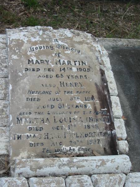 Mary MARTIN died 14 Dec 1908 aged 65 years;  | husband Henry died 9 July 1911? aged 81? years;  | children Martha Louisa (Minnie) died 1 Oct 1885;  | children Thomas Hale Philmore (Tommy) died 24 Aug 1887;  | Goodna General Cemetery, Ipswich.  | 