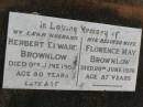
Herbert Edward BROWNLOW,
husband,
died 9 June 1959 aged 80 years;
Florence May BROWNLOW,
wife,
died 29 June 1976 aged 87 yers;
Goomeri cemetery, Kilkivan Shire

