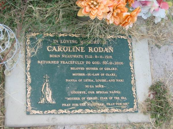 Caroline RODAN,  | born Nukuwatu Fiji 8-11-1918,  | died 30-11-2006,  | mother of Gerard,  | mother-in-law of Clare,  | nanna of Letea, Louise & Nari;  | Goomeri cemetery, Kilkivan Shire  | 
