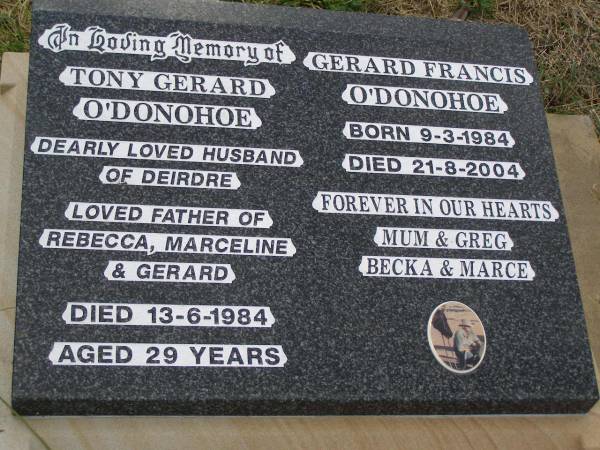 Tony Gerard O'DONOHOE,  | husband of Deirdre,  | father of Rebecca, Marceline & Gerard,  | died 13-6-1984 aged 29 years;  | Gerard Francis O'DONOHOE,  | born 9-3-1984,  | died 21-8-2004,  | remembered by Mum & Greg, Becka & Marce;  | Greenmount cemetery, Cambooya Shire  | 