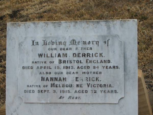 William DERRICK,  | father,  | native of Bristol England,  | died 15 April 1913 aged 84 years;  | Hannah DERRICK,  | mother,  | native of Melbourne Victoria,  | died 3 Sept 1915 aged 72 years;  | Greenmount cemetery, Cambooya Shire  | 