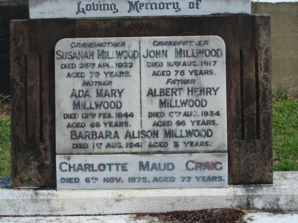 grandmother  | Susanah MILLWOOD  | 25 Apr 1922  | aged 79  |   | grandfather  | John MILLWOOD  | 10 Aug 1917  | aged 75  |   | mother  | Ada Mary MILLWOOD  | 12 Feb 1944  | aged 68  |   | father  | Albert Henry MILLWOOD  | 6 Aug 1934  | aged 66  |   | Barbara Alison MILLWOOD  | 1 Aug 1941  | aged 3  |   | Charlotte Maud CRAIG  | 6 Nov 1975  | aged 77  |   | St Matthew's (Anglican) Grovely, Brisbane  |   | 