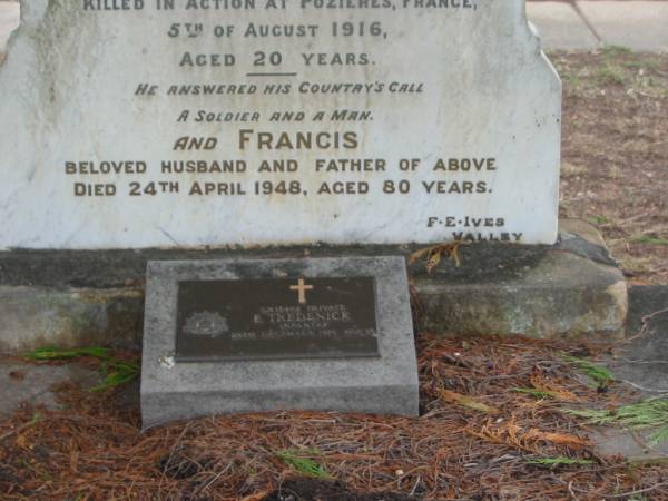 Minnie  | wife of Frank TREDENICK  | 3 Feb 1913  | aged 44  |   | son  | Frank  | 23 Oct 1913  | aged 23  |   | James TREDENICK  | (died in Pozieres, France)  | 5 Aug 1916  | aged 20  |   | husband and father  | Francis  | 24 Apr 1948  | aged 80  |   | E TREDENICK  | 29 Dec 1938  | aged 35  |   | St Matthew's (Anglican) Grovely, Brisbane  | 