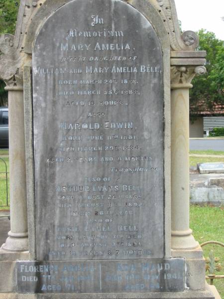 Mary Amelia  | infant daughter of William and Mary Amelia BELL  | B: 24 Mar 1888  | D: 25 Mar 1888  | aged 15 hours  |   | Harold Edwin  | B: 11 Jun 1881  | D: 29 Mar 1884  | aged 2 yrs 9 mths  |   | Arthur Evans BELL  | B: 24 Aug 1865  | D: 11 Aug 1892  | aged 26 yrs  |   | Elsie Ethel BELL  | B: 3 Jan 1880  | D: 3 Aug 1894  | aged 14 yrs 7 months  |   | Florence Amelia  | 7 Jan 1941  | aged 71  |   | Ada Maud  | 11 May 1941  | aged 64  |   | father 9 Dec 1898  | aged 59 yrs  |   | mother 12 Feb 1924  | aged 82  |   | Edgar Ernest  | 31 Dec 1898  | aged 27  |   | St Matthew's (Anglican) Grovely, Brisbane  | 