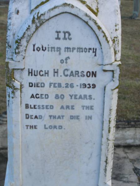 Elizabeth (CARSON)  | (wife of Hugh R CARSON)  | d: 2 Feb 1898, aged 30  | Joseph Lloyd (CARSON)  | infant son, aged 4 weeks  |   | Hugh H CARSON  | d: 26 Feb 1939, aged 80  |   | Hugh Mc L CARSON  | d: (France) 29 May 1918, aged 23  |   | Margaret (CARSON)  | (wife of William CARSON)  | d: 20 Sep 1900, aged 76  |   | William CARSON  | d: 26 Aug 1907, aged 87  |   | Alice Jane CARSON  | (daughter)  | d: 6 Oct 1932, aged 71  |   | Harrisville Cemetery - Scenic Rim Regional Council  | 