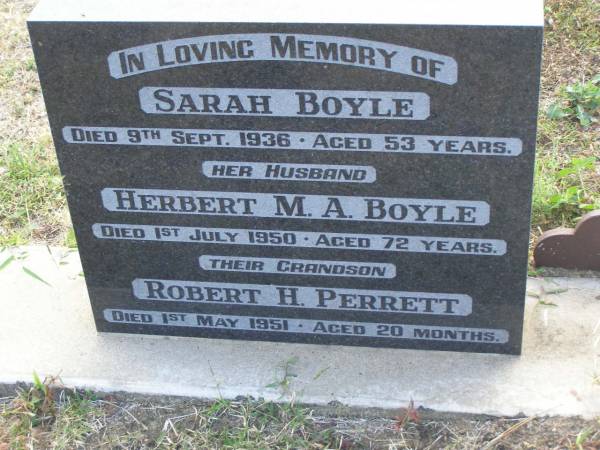 Sarah BOYLE  | d: 9 Sep 1936, aged 53  | Herbert M A BOYLE  | d: 1 Jul 1950, aged 72  | (grandson) Robert H PERRETT  | d: 1 May 1951, aged 20 months  | Harrisville Cemetery - Scenic Rim Regional Council  | 