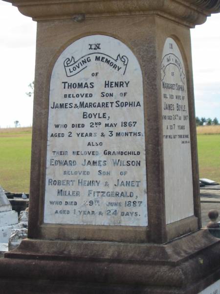 Margaret Sophia (BOYLE)  | wife of James BOYLE  | d: 24 Aug 1907, aged 70  |   | Thomas Henry (BOYLE)  | son of James and Margaret Sophia BOYLE  | d: 2 May 1867, aged 2 years 3 months  |   | (grandchild) Edward James WILSON  | son of Robert Henry and Janet Miller Fitzgerald WILSON  | d: 29 Jun 1887, aged 1 year and 24 days  |   | Harrisville Cemetery - Scenic Rim Regional Council  |   | 