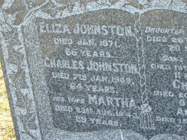 Eliza JOHNSTON  | d: Jan 1871, aged 66  | Charles JOHNSTON  | d: 7 Jan 1909, aged 64  | (wife) Martha (JOHNSTON)  | d: 23 Aug 1943, aged 89  | (dau) Charlotte (JOHNSTON)  | d: 26 Jul 1873, aged 20 months  | (son) George (JOHNSTON)  | d: 13 Apr 1883, aged 11 months  | (son) Charles (JOHNSTON)  | d: 20 Feb 1887, aged 9 years  | (son) Andrew (JOHNSTONE)  | d: 15 Mar 1887, aged 7 months  |   | Harrisville Cemetery - Scenic Rim Regional Council  | 