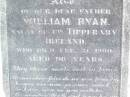 
Margaret RYAN, mother,
native of Co Tipperary Ireland,
died 28 Oct 1897 aged 72 years;
William RYAN, father,
native of Co Tipperary Ireland,
died 21 Feb 1900 aged 96 years;
Helidon Catholic cemetery, Gatton Shire
