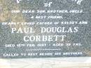 
Paul Douglas CORBETT,
son brother uncle,
father of Kelsey Ann,
died 15 Feb 1997 aged 35 years,
beside brothers;
Helidon Catholic cemetery, Gatton Shire
