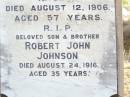 
Michael Augustine JOHNSON,
husband of Mary JOHNSON,
native of Clarence Town NSW,
died 12 Aug 1906 aged 57 years;
Robert John JOHNSON, son brother,
died 24 Aug 1916 ageed 35 years;
Mary Thresa JOHNSON,
wife of Michael JOHNSON,
died 26 Jan 1925 aged 67 years;
Helidon Catholic cemetery, Gatton Shire
