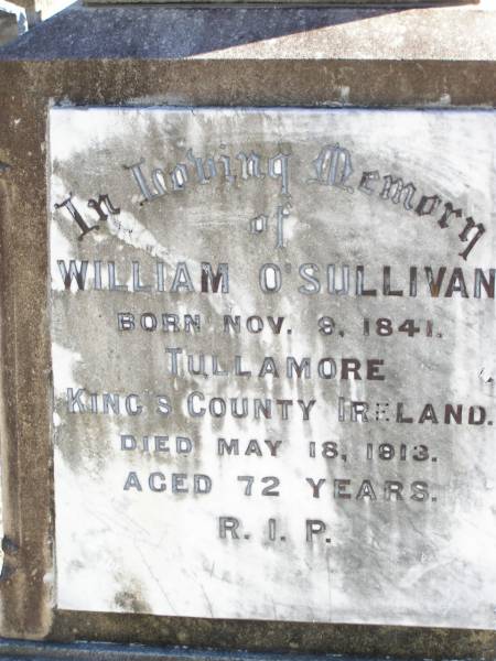 William O'SULLIVAN,  | born 9 Nov 1841 Tullamore, King's County, Ireland,  | died 18 May 1913 aged 72 years;  | Jane, wife of William O'SULLIVAN,  | born 21 Jan 1839 Tullamore, King's County, Ireland,  | died 18 Oct 1925;  | Kate O'SULLIVAN,  | born 9 Oct 1868 died 21 July 1946;  | Mary O'SULLIVAN,  | born 25 March 1867 died 15 July 1945;  | Elizabeth O'SULLIVAN,  | born 1 Aug 1878 died 9 July 1935;  | Patrick O'SULLIVAN,  | born 30 June 1872 died 4 Aug 1944;  | Daniel Matthew O'SULLIVAN,  | died 8 March 1954 aged 70 years;  | Helidon Catholic cemetery, Gatton Shire  | 