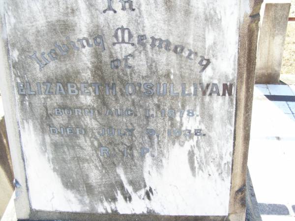 William O'SULLIVAN,  | born 9 Nov 1841 Tullamore, King's County, Ireland,  | died 18 May 1913 aged 72 years;  | Jane, wife of William O'SULLIVAN,  | born 21 Jan 1839 Tullamore, King's County, Ireland,  | died 18 Oct 1925;  | Kate O'SULLIVAN,  | born 9 Oct 1868 died 21 July 1946;  | Mary O'SULLIVAN,  | born 25 March 1867 died 15 July 1945;  | Elizabeth O'SULLIVAN,  | born 1 Aug 1878 died 9 July 1935;  | Patrick O'SULLIVAN,  | born 30 June 1872 died 4 Aug 1944;  | Daniel Matthew O'SULLIVAN,  | died 8 March 1954 aged 70 years;  | Helidon Catholic cemetery, Gatton Shire  | 