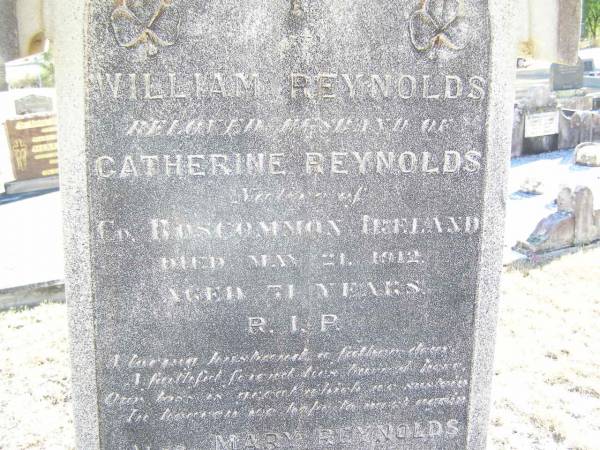 William REYNOLDS,  | husband of Catherine REYNOLDS,  | native of Co Roscommon Ireland,  | died 21 May 1912;  | Mary REYNOLDS,  | died 26 Oct 1916 aged 11 years;  | Catherine REYNOLDS,  | died 28 Sept 1927 aged 80? years;  | Helidon Catholic cemetery, Gatton Shire  | 