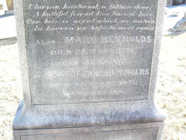 William REYNOLDS,  | husband of Catherine REYNOLDS,  | native of Co Roscommon Ireland,  | died 21 May 1912;  | Mary REYNOLDS,  | died 26 Oct 1916 aged 11 years;  | Catherine REYNOLDS,  | died 28 Sept 1927 aged 80? years;  | Helidon Catholic cemetery, Gatton Shire  | 