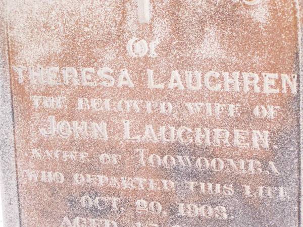 Theresa LAUGHREN,  | wife of John LAUGHREN,  | native of Toowoomba,  | died 20 Oct 1903 aged 47 years;  | John LAUGHREN,  | died 28 June 1921 age 76 years;  |   | Research contact: email: laurenstewart.is@hotmail.com  | Research contact: postal: 9 Glenfern Avenue, KEDRON QLD 4031  |   | Helidon Catholic cemetery, Gatton Shire  | 