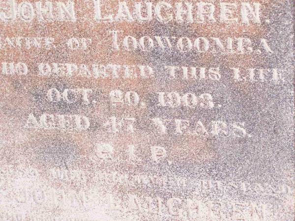 Theresa LAUGHREN,  | wife of John LAUGHREN,  | native of Toowoomba,  | died 20 Oct 1903 aged 47 years;  | John LAUGHREN,  | died 28 June 1921 age 76 years;  |   | Research contact: email: laurenstewart.is@hotmail.com  | Research contact: postal: 9 Glenfern Avenue, KEDRON QLD 4031  |   | Helidon Catholic cemetery, Gatton Shire  | 