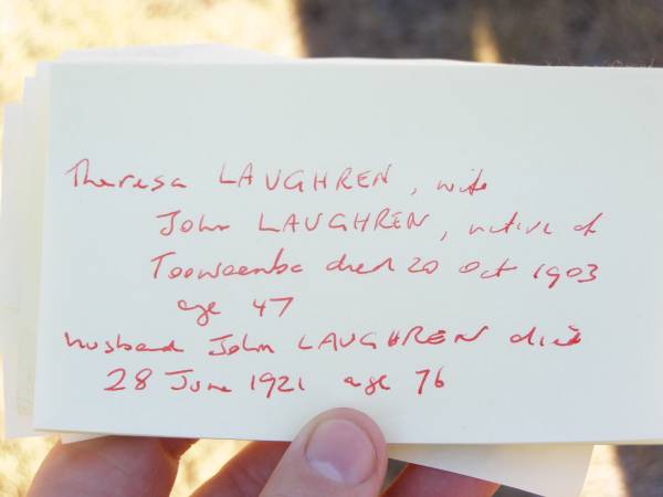 Theresa LAUGHREN,  | wife of John LAUGHREN,  | native of Toowoomba,  | died 20 Oct 1903 aged 47 years;  | John LAUGHREN,  | died 28 June 1921 age 76 years;  |   | Research contact: email: laurenstewart.is@hotmail.com  | Research contact: postal: 9 Glenfern Avenue, KEDRON QLD 4031  |   | Helidon Catholic cemetery, Gatton Shire  | 