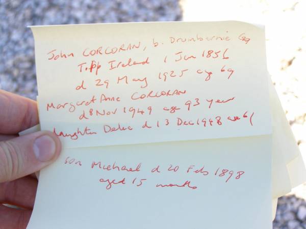 John CORCORAN,  | born Drumbarie Co Tipperary Ireland 1 Jan 1856,  | died 29 May 1925 aged 69 years;  | Margaret Anne CORCORAN, wife,  | died 8 Nov 1949 aged 93 years;  | Delia, daughter,  | died 13 Dec 1948 aged 61 years;  | Michael, son.  | died 20 Feb 1898 aged 15 months;  | Helidon Catholic cemetery, Gatton Shire  | 