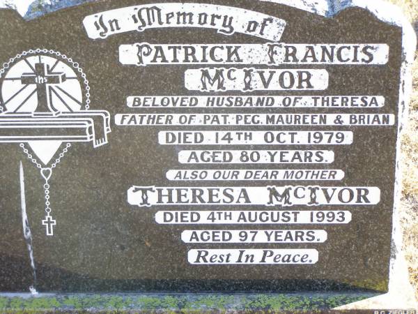 Patrick Francis MCIVOR,  | husband of Theresa,  | father of Pat, Peg, Maureen & Brian,  | died 14 Oct 1979 aged 80 years;  | Theresa MCIVOR, mother,  | died 4 Aug 1993 aged 97 years;  | Helidon Catholic cemetery, Gatton Shire  | 