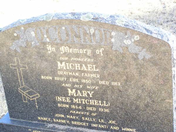 pioneers;  | Michael O'CONNOR,  | drayman farmer,  | born Bruff Eire 1850 died 1913;  | Mary O'CONNOR, nee MITCHELL, wife,  | born 1854 died 1936,  | parents of John, Mary, Sally, Lil, Joe, Nance,  | Barney, Bridget (infant) & Winnie;  | Helidon Catholic cemetery, Gatton Shire  | 