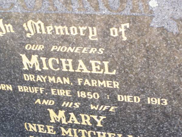 pioneers;  | Michael O'CONNOR,  | drayman farmer,  | born Bruff Eire 1850 died 1913;  | Mary O'CONNOR, nee MITCHELL, wife,  | born 1854 died 1936,  | parents of John, Mary, Sally, Lil, Joe, Nance,  | Barney, Bridget (infant) & Winnie;  | Helidon Catholic cemetery, Gatton Shire  | 