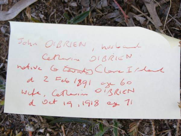 John O'BRIEN,  | husband of Catherine O'BRIEN,  | native of Co Clare Ireland,  | died 2 Feb 1891 aged 60 years;  | Catherine O'BRIEN, wife,  | died 19 Oct 1918 aged 71 years;  | Bridget, daughter,  | wife of M. O'BRIEN,  | died 9 July 1919 aged 22? years;  | Helidon Catholic cemetery, Gatton Shire  | 